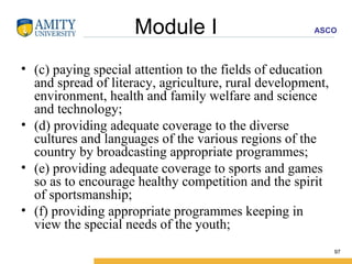 Module I (c) paying special attention to the fields of education and spread of literacy, agriculture, rural development, environment, health and family welfare and science and technology; (d) providing adequate coverage to the diverse cultures and languages of the various regions of the country by broadcasting appropriate programmes; (e) providing adequate coverage to sports and games so as to encourage healthy competition and the spirit of sportsmanship; (f) providing appropriate programmes keeping in view the special needs of the youth; 