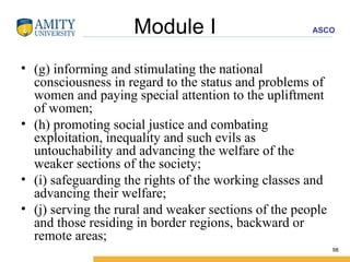 Module I (g) informing and stimulating the national consciousness in regard to the status and problems of women and paying special attention to the upliftment of women; (h) promoting social justice and combating exploitation, inequality and such evils as untouchability and advancing the welfare of the weaker sections of the society; (i) safeguarding the rights of the working classes and advancing their welfare; (j) serving the rural and weaker sections of the people and those residing in border regions, backward or remote areas; 