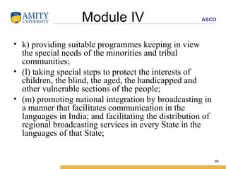 Module IV k) providing suitable programmes keeping in view the special needs of the minorities and tribal communities; (l) taking special steps to protect the interests of children, the blind, the aged, the handicapped and other vulnerable sections of the people; (m) promoting national integration by broadcasting in a manner that facilitates communication in the languages in India; and facilitating the distribution of regional broadcasting services in every State in the languages of that State; 