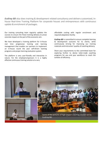 EcoEmp	
  BD	
  also	
  does	
  training	
  &	
  development	
  related	
  consultancy	
  and	
  delivers	
  customized,	
  In-­‐
house	
   Real-­‐time	
   Training	
   Platform	
   for	
   corporate	
   houses	
   and	
   entrepreneurs	
   with	
   continuous	
  
update	
  &	
  enrichment	
  of	
  packages.
Our	
   training	
   consulting	
   team	
   regularly	
   updates	
   the	
  
courses	
  to	
  ensure	
  the	
  finest	
  training	
  delivery	
  to	
  prove	
  
concrete	
  impact	
  on	
  the	
  part	
  of	
  the	
  economic	
  aim.
We	
   have	
   developed	
   a	
   training	
   platform	
   for	
   in-­‐house	
  
real	
   time	
   progressive	
   training	
   and	
   learning	
  
management	
   that	
   enables	
   our	
   partners	
   to	
   implement	
  
an	
   in-­‐house	
   round	
   the	
   year	
   self-­‐driven	
   training	
  
programs	
  and	
  proper	
  learning	
  evaluation	
  system.
The	
   platform	
   is	
   very	
   user-­‐friendly	
   and	
   interactive	
   in	
  
nature.	
   For	
   the	
   employers/sponsors	
   it	
   is	
   a	
   highly	
  
effective	
  continuous	
  training	
  solution	
  at	
  a	
  very
affordable	
   costing	
   with	
   regular	
   enrichment	
   and	
  
required	
  adaptation	
  facility.
EcoEmp	
  BD	
  is	
  committed	
  to	
  ensure	
  complete	
  learning	
  
&	
   development	
   outcome	
   for	
   its	
   clients,	
   while	
  
continuously	
   striving	
   for	
   improving	
   our	
   training	
  
materials	
  and	
  instructors’	
  quality	
  of	
  coaching	
  delivery.
Share	
  your	
  requirements	
  to	
  this	
  committed	
  team	
  for	
  
exploring	
   further	
   to	
   devise	
   tailor-­‐made	
   coaching	
  
programs	
   for	
   you	
   and	
   your	
   workforce	
   to	
   reach	
   the	
  
echelon	
  of	
  efficiency.
BD.
Some	
  of	
  the	
  pictures	
  of	
  high-­‐impact	
  coaching	
  session	
  ran	
  by	
  
EcoEmp	
  BD.	
  
	
  
 