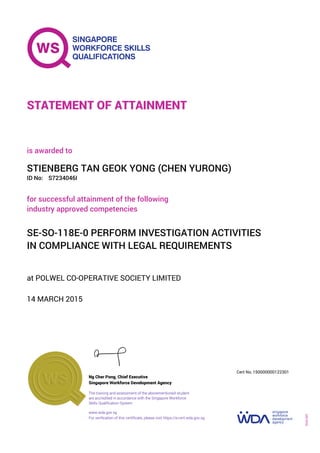 at POLWEL CO-OPERATIVE SOCIETY LIMITED
is awarded to
14 MARCH 2015
for successful attainment of the following
industry approved competencies
SE-SO-118E-0 PERFORM INVESTIGATION ACTIVITIES
IN COMPLIANCE WITH LEGAL REQUIREMENTS
STIENBERG TAN GEOK YONG (CHEN YURONG)
S7234046IID No:
STATEMENT OF ATTAINMENT
Singapore Workforce Development Agency
150000000122301
www.wda.gov.sg
The training and assessment of the abovementioned student
are accredited in accordance with the Singapore Workforce
Skills Qualification System
Ng Cher Pong, Chief Executive
Cert No.
SOA-001
For verification of this certificate, please visit https://e-cert.wda.gov.sg
 