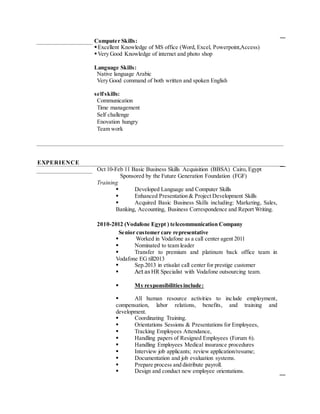 Computer Skills:
Excellent Knowledge of MS office (Word, Excel, Powerpoint,Access)
Very Good Knowledge of internet and photo shop
Language Skills:
 Native language Arabic
 Very Good command of both written and spoken English
selfskills:
 Communication
 Time management
 Self challenge
 Enovation hungry
 Team work
EXPERIENCE
Oct 10-Feb 11 Basic Business Skills Acquisition (BBSA) Cairo, Egypt
Sponsored by the Future Generation Foundation (FGF)
Training
 Developed Language and Computer Skills
 Enhanced Presentation & Project Development Skills
 Acquired Basic Business Skills including: Marketing, Sales,
Banking, Accounting, Business Correspondence and Report Writing.
2010-2012 (Vodafone Egypt ) telecommunication Company
Senior customer care representative
 Worked in Vodafone as a call center agent 2011
 Nominated to team leader
 Transfer to premium and platinum back office team in
Vodafone EG till2013
 Sep.2013 in etisalat call center for prestige customer
 Act as HR Specialist with Vodafone outsourcing team.
 My responsibilitiesinclude:
 All human resource activities to include employment,
compensation, labor relations, benefits, and training and
development.
 Coordinating Training.
 Orientations Sessions & Presentations for Employees,
 Tracking Employees Attendance,
 Handling papers of Resigned Employees (Forum 6).
 Handling Employees Medical insurance procedures
 Interview job applicants; review application/resume;
 Documentation and job evaluation systems.
 Prepare process and distribute payroll.
 Design and conduct new employee orientations.
 