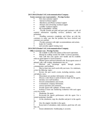 
2013-2014 (Etisalat UAE ) telecommunication Company
Senior customer care representative – Prestige Section
 First class customer support
 ·Internet technical support
 ·Blackberry and iPhone technical support
 ·Domain and web hosting technical suppot
 ·Landline technical support.
 My responsibilities include:
 · Provide Etisalat pre-paid and post paid customers with all
required information regarding services, products, and new
promotions.
 ·Handling customers complaints and follow up with the
customers to make sure that the problem has been resolved and
customers are satisfied
 ·Provide customers with right recommendations and actions.
 leader for 3 months
 and currently support training team
2014-2015 (Etisalat UAE ) telecommunication Company
Officer customer care– Prestige Section
 Be available to affect the entirety of the team's operations.
 Manage by walking around. Be visible to answer questions.
 Take calls that your agents can't handle and be available
when an agent appears to need assistance.
 Monitor queue and track inbound calls. Keep agents aware of
inbound calls, calls waiting, abandonment rate,etc.
 Motivate and encourage agents through positive
communication and feedback
 Meet at least once each week with your team. At a minimum,
review the following topics:
 Review the past week's events, including statistics, results
and industry news.
 Disseminate new product information to the agents.
 Discuss a sales theme or point-of-interest topic for the agents.
 Introduce new staff members.
 Present commendations and awards.
 Communicate company information.
 Answer questions and comments.
 Provide agents with a glimpse of future weeks.
 Perform at least one monitoring evaluation with each agent
every two weeks
 Monitoring the agent.
 Reviewing the agent's performance with the agent. Use a
formal monitoring checklist.
 At the conclusion, copy the checklist and put it in the agent's
file
 Give the original checklist to the agent.
 Keep track of attendance, daily statistics, paid time off, sick
time, etc.
 Ensure administrative bookkeeping is accurate.
 