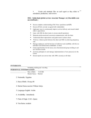  Create and maintain files on each agent as they relate to
attendance,production, and reviews.
2016 - Sutherland global services Associate Manager at (Abu-dabih com
mercial Bank )
 Ensure complete understanding ofthe Voice operations and KPIs
 Ensure all SLAs are met as agreed with stakeholders
 Implement ways to continuously improve service delivery and exceed stakeh
older’s expectations
 Liaise with SGS & client teams to ensure smooth operations
 Maintain professional and consistent communication with the client
 Understand client expectations and guide team to achieve them
 Work as a liaison point between the client and SGS in achieving program g
oals
 Manage employees and the business to build trust and credibility with the sta
keholders and demonstrate commitment to them
 Create opportunities for the team, cross functional and group working to ach
ieve business results
 Actively participate in and manage implementation of new processes in the
Centre
 Ensure reports are sent on time with 100% accuracy at all times
INTERESTS
Swimming,walking,and traveling
PERSONAL INFORMATION
 Date of Birth: 5101988
 Marital Status: Married
2. Nationality :Egyptian
3. Date of Birth: 10-may-88
4. Marital Status married. Without babys
5. Languages English/ Arabic
6. Availability: immediately
7. Point of Origin :UAE -Ajman
8. Visa Status :resident
 