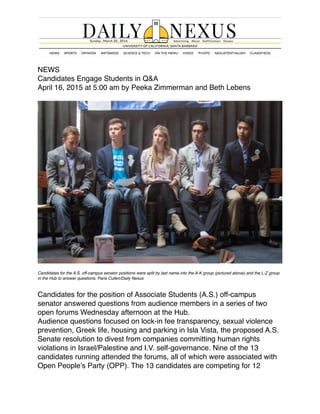 NEWS
Candidates Engage Students in Q&A
April 16, 2015 at 5:00 am by Peeka Zimmerman and Beth Lebens
Candidates for the A.S. off-campus senator positions were split by last name into the A-K group (pictured above) and the L-Z group
in the Hub to answer questions. Paris Cullen/Daily Nexus
Candidates for the position of Associate Students (A.S.) off-campus
senator answered questions from audience members in a series of two
open forums Wednesday afternoon at the Hub.
Audience questions focused on lock-in fee transparency, sexual violence
prevention, Greek life, housing and parking in Isla Vista, the proposed A.S.
Senate resolution to divest from companies committing human rights
violations in Israel/Palestine and I.V. self-governance. Nine of the 13
candidates running attended the forums, all of which were associated with
Open People’s Party (OPP). The 13 candidates are competing for 12
 