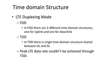 Time domain Structure
• LTE Duplexing Mode
– FDD
• In FDD there are 2 different time domain structures,
one for Uplink and one for downlink
– TDD
• In TDD there is single time domain structure shared
between UL and DL
– Peak LTE data rate couldn’t be achieved through
TDD.
 