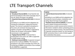 LTE Transport Channels
Downlink:
• Broadcast Channel (BCH): A low fixed bit rate
channel broadcast in the entire coverage area of
the cell. Beam-forming is not applied.
• Downlink Shared Channel (DL-SCH): A channel
with
possibility to use HARQ and link adaptation by
varying the modulation, coding and transmit
power. The channel is possible to broadcast in
the entire cell and beam-forming may be
applied. UE power saving (DRX) is supported to
reduce the UE power consumption. MBMS
transmission is also supported.
• Paging Channel (PCH): A channel that is
broadcasted in the entire cell. DRX is supported
to enable power saving.
• Multicast channel (MCH): A separate transport
channel for multicast (MBMS). This channel is
broadcast in the entire coverage area of the cell.
Combining of MBMS transmissions from multiple
cells (MBSFN) is supported.
Uplink:
• Uplink Shared channel (UL-SCH): A channel
with
possibility to use HARQ and link adaptation by
varying the transmit power, modulation and
coding. Beam-forming may be applied.
• Random Access Channel (RACH): A channel
used to obtain timing synchronization
(asynchronous random access) and to transmit
information needed to obtain scheduling grants
(synchronous random access). The transmission
is typically contention based. For UEs having an
RRC connection there is some limited support
for contention free access.
 