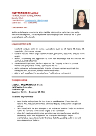CINDY TRINIDAD DELA CRUZ
Flat # 506, Al Jabiri Building, Al Nahda
Sharjah, U.A.E.
E-mail Address: cindyramos2012@yahoo.com
Mobile No.: +971 56 9835442
CAREER OBJECTIVE
Seeking a challenging opportunity where I will be able to utilize and enhance my skills,
educational background, and ability to work well with people who will allow me to grow
personally and professionally.
SKILLS AND STRENGHTS
 Excellent computer skills in various applications such as MS Word, MS Excel, MS
PowerPoint, Outlook and Internet.
 Good in oral and written English communication, perceptive, resourceful and pro-active
person.
 Honest, hardworking and aggressive to learn new knowledge that will enhance my
quality & quantity of service.
 Possess the ability to meet, deal and represent the Company in the most positive
manner with prospective clients, suppliers and the like.
 Ability to develop and use empathetic listening skills and maintain an attitude that
conveys respect, assistance, honesty and resourcefulness.
 Able to work equally well in a multicultural / multinational environment.
WORK EXPERIENCE
LA SENZA – Mega Mall Sharjah Branch
LIWA Trading Enterprises
Store In Charge
November 01, 2014 – December 14, 2016
Duties and Responsibilities
 Lead, inspire and motivate the store team to meet key store KPIs such as sales
targets, ATV, ATU, conversion rates, shrinkage targets, and customer satisfaction
ratings
 Work closely with the Area Manager to set, review and monitor KPIs for each division
within the store and communicate targets to the store team
 Hold daily meetings with the store team to review store performance identify /
resolve any issues that may prevent the store from achieving its targets
 Monitor store expenditure in order to ensure that the operating cost is in line with
agreed operational budgets.
 
