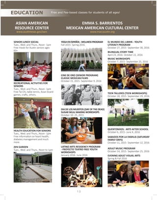 SENIOR LUNCH SOCIAL
Tues., Wed. and Thurs., Noon- 1pm
Free meals for Austin seniors ages
60+
RECREATIONAL ACTIVITIES FOR
SENIORS
Tues., Wed. and Thurs., Noon- 1pm
Free Tai Chi, table tennis, Asian board
games, crafts, others. 	
HEALTH EDUCATION FOR SENIORS
Tues., Wed. and Thurs., Noon- 1pm
Free information on heart health,
diabetes management and much
more.
ZEN GARDEN
Tues., Wed. and Thurs., Noon to 1pm
ASIAN AMERICAN
RESOURCE CENTER
www.austintexas.gov/aarc
EDUCATION
EMMA S. BARRIENTOS
MEXICAN AMERICAN CULTURAL CENTER
www.maccaustin.org
YOGAENESPAÑOL-WELLNESSPROGRAM
Fall 2015- Spring 2016
CINE DE ORO (SENIOR PROGRAM)
CLASSIC MEXICAN FILMS
October 15, 2015- September 9, 2016
DIA DE LOS MUERTOS (DAY OF THE DEAD)
SUGAR SKULL MAKING WORKSHOPS
October 10- 25, 2015
LATINO ARTS RESIDENCY PROGRAM
- PROYECTO TEATRO FREE YOUTH
WORKSHOPS
January 2016- June 2016
EL MUNDO DEL LIBRIN - YOUTH
LITERACY PROGRAM
October 27, 2015- September 30, 2016
BILINGUAL STORY TIME
April 23, 2016- October 22, 2016
MUSIC WORKSHOPS
October 7, 2015- September 25, 2016
TEEN TALLERES (TEEN WORKSHOPS)
October 18, 2015- September 19, 2016
QUENTZNIñOS: ARTS AFTER SCHOOL
October 6, 2015- June 4, 2016
SABADOS POR LA FAMILIA (SATURDAY
FAMILY DAYS)
October 11, 2015- September 12, 2016
ADULT MUSIC PROGRAM
October 14, 2015- September 25, 2016
EVENING ADULT VISUAL ARTS
Spring & Fall 2016
Free and Fee-based classes for students of all ages!
1 0
 