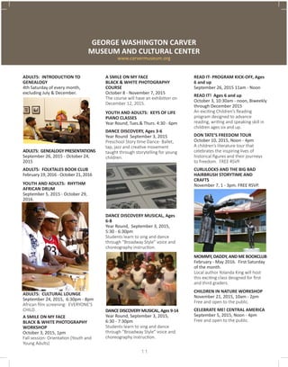ADULTS: INTRODUCTION TO
GENEALOGY
4th Saturday of every month,
excluding July & December.
ADULTS: GENEALOGY PRESENTATIONS
September 26, 2015 - October 24,
2015
ADULTS: FOLKTALES BOOK CLUB
February 19, 2016 - October 21, 2016
YOUTH AND ADULTS: RHYTHM
AFRICAN DRUM
September 5, 2015 - October 29,
2016.
ADULTS: CULTURAL LOUNGE 	
September 24, 2015, 6:30pm - 8pm
African film screening: EVERYONE’S
CHILD.
A SMILE ON MY FACE
BLACK & WHITE PHOTOGRAPHY
WORKSHOP 	
October 3, 2015, 1pm
Fall session- Orientation (Youth and
Young Adults)
GEORGE WASHINGTON CARVER
MUSEUM AND CULTURAL CENTER
www.carvermuseum.org
A SMILE ON MY FACE
BLACK & WHITE PHOTOGRAPHY
COURSE
October 8 - November 7, 2015
The course will have an exhibition on
December 12, 2015.
YOUTH AND ADULTS: KEYS OF LIFE
PIANO CLASSES
Year Round, Tues.& Thurs. 4:30 - 6pm
DANCE DISCOVERY, Ages 3-6
Year Round September 3, 2015
Preschool Story time Dance- Ballet,
tap, jazz and creative movement
taught through storytelling for young
children.
DANCE DISCOVERY MUSICAL, Ages
6-8 	
Year Round, September 3, 2015,
5:30 - 6:30pm
Students learn to sing and dance
through “Broadway Style” voice and
choreography instruction.
DANCEDISCOVERYMUSICAL,Ages9-14
Year Round, September 3, 2015,
6:30 - 7:30pm
Students learn to sing and dance
through “Broadway Style” voice and
choreography instruction.
READ IT- PROGRAM KICK-OFF, Ages
6 and up
September 26, 2015 11am - Noon
READ IT! Ages 6 and up	
October 3, 10:30am - noon, Biweekly
through December 2015	
An exciting Children’s Reading
program designed to advance
reading, writing and speaking skill in
children ages six and up.
DON TATE’S FREEDOM TOUR
October 10, 2015, Noon - 4pm
A children’s literature tour that
celebrates the inspiring lives of
historical figures and their journeys
to freedom. FREE RSVP.
CURLILOCKS AND THE BIG BAD
HAIRBRUSH STORYTIME AND
CRAFTS
November 7, 1 - 3pm. FREE RSVP.
MOMMY, DADDY, AND ME BOOKCLUB
February - May 2016. First Saturday
of the month.
Local author Yolanda King will host
this exciting class designed for first
and third graders.
CHILDREN IN NATURE WORKSHOP
November 21, 2015, 10am - 2pm
Free and open to the public.
CELEBRATE ME! CENTRAL AMERICA
September 5, 2015, Noon - 4pm
Free and open to the public.
11
 