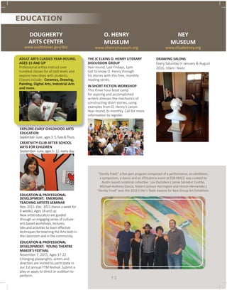 DOUGHERTY
ARTS CENTER
www.austintexas.gov/dac
EDUCATION
ADULT ARTS CLASSES YEAR-ROUND,
AGES 15 AND UP
Professional artists instruct over
hundred classes for all skill levels and
explore new ideas with students.
Classes include: Ceramics, Drawing,
Painting, Digital Arts, Industrial Arts
and more.
O. HENRY
MUSEUM
www.ohenrymuseum.org
THE JC ELKINS O. HENRY LITERARY
DISCUSSION GROUP
Year-round, Last Fridays, 1pm
Get to know O. Henry through
his stories with this free, monthly
reading series.
IN SHORT FICTION WORKSHOP
This three hour boot camp
for aspiring and accomplished
writers stresses the mechanics of
constructing short stories, using
examples from O. Henry’s canon.
Year-round, bi-monthly. Call for more
information to register.
NEY
MUSEUM
www.elisabetney.org
DRAWING SALONS
Every Saturday in January & August
2016, 10am- Noon
1 2
“Gently Fried,” a five part program comprised of a performance, an exhibition,
a symposium, a dance and an ATXLoteria event at ESB-MACC was curated by
Austin based curatorial collective: Los Outsiders ( Jaime Salvador Castillo,
Michael Anthony Garcia, Robert Jackson Harrington and Hector Hernandez.)
“Gently Fried” won the 2015 Critic’s Table Awards for Best Group Art Exhibition.
EXPLORE-EARLY CHILDHOOD ARTS
EDUCATION
September-June,ages3-5,Tues&Thurs.
CREATIVITY CLUB AFTER SCHOOL
ARTS FOR CHILDREN
September-June,ages5-12,everyday.
EDUCATION & PROFESSIONAL
DEVELOPMENT: EMERGING
TEACHING ARTISTS SEMINAR
Nov. 2015- Dec. 2015 (twice a week for
6 weeks), Ages 18 and up
New artist educators are guided
through an engaging series of culture-
arts based workshops, lectures,
labs and activities to learn effective
techniques for teaching the Arts both in
the classroom and in the community.
EDUCATION & PROFESSIONAL
DEVELOPMENT: YOUNG THEATRE
MAKER'S FESTIVAL
November 7, 2015, Ages 17-22
Emerging playwrights, actors and
directors are invited to participate in
our 1st annual YTM festival. Submit a
play or apply to direct or audition to
perform.
 