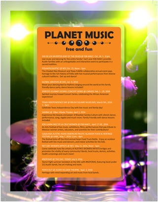 PLANET MUSIC
DIA DE LOS MUERTOS (DAY OF THE DEAD) @ ESB-MACC, Oct. 24, 5 - 8 pm
Live music and dancing for the entire family! Each year ESB-MACC provides
Austin families with an unforgettable and interactive event to participate in a
sacred tradition.
POLKAPOCALYPSE! @ NEY, Oct. 25, Noon - 5pm
This Elisabet Ney Museum and Texas Folklife collaborative annual event pays
homage to the rich history of Polka with live musical performances from diverse
cultural traditions. Get up and dance!
GLOBAL GROOVES @ DAC, Jan. 9, 2016
Move your dancing feet to rhythms ranging around the world at this family
friendly dance party, dance lessons included!
SPIRITED JOURNEY GOSPEL CONCERT SERIES @ CARVER, Feb. 1 - 29, 2016
Spirited Journey Gospel Concert Series, celebrating the African American
experience!
TEXAS INDEPENDENCE DAY @ BRUSH SQUARE MUSEUMS, March 5th, 2016
1 - 3pm
Celebrate Texas Independence Day with live music and family day!
SAMBA! @ Zilker Hillside Theater, April 2, 2016
Experience the beauty and power of Brazilian Samba Culture with vibrant dance,
performance, song, regalia and much more. Family Friendly with dance lessons
included.
SOR JUANA INEZ DE LA CRUZ WOMEN @ ESB-MACC, April 17-18 , 2016
An Arts Festival of live music, exhibitions, films, performances that pay tribute to
Mexican women artists, educators, and scientists for their contributions!
CelebrASIA AUSTIN: ASIAN AMERICAN PACIFIC ISLANDER FOOD & HERITAGE
FESTIVAL @ AARC, May 7, 2016 11am - 4pm
The festival kicks off the third annual Asian Food Truck Battle. Enjoy an outdoor
festival with live music and dancers, and indoor activities for the kids.
NEY DAY: WOMEN ARTISTS @ NEY, May 21, 2016, Noon - 5pm
Come celebrate how the artistry of AUSTIN’S WOMEN ARTISTS bridges and
promotes the vitality of every community! Bands, food trucks, demos, activities,
health screenings and much more!
#NOFOMO @ THE DAC: TEENS! July 9, 2016
Teens! Fight summer boredom at the DAC with #NOFOMO, featuring local (under
21) Austin bands, live art making and more.
PSYCH OUT @ ZILKER HILLSIDE THEATRE, Sept. 3, 2016
Heritage with mind expanding art and music from local bands.
free and fun
1 3
 