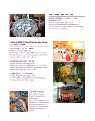 THE ELISABET NEY MUSEUM
VISUAL LITERACY: STORYTELLING
THROUGH ART
June 20- July 15, 2016, ages 10-12
An all-day summer camp designed to teach
children innovative approaches to understanding
and utilizing visual literacy! 	
EMMA S. BARRIENTOS MEXICAN AMERICAN
CULTURAL CENTER
SPRING MACC YOUTH CAMPS
March 14- 18, 2016, ages 5-12
Students are invited to explore Mexico's rich history
through the visual and performing arts as we combine
science, culture and art. ¡Ven a Creer!
SUMMER MACC YOUTH CAMPS
June 13- August 5, 2016, ages 5-12
Students are invited to explore Mexico's rich history
through the visual and performing arts as we combine
science, culture and art. ¡Ven a Creer!
	
SUMMER MACC TEEN CAMPS
June 13- August 5, 2016, ages 13-17
The ESB-MACC is proud to offer specialty camps and
workshops for teens. ¡Ven a Creer!
1 5
YACC AT THE DAC
Year round, all ages
(Youth Arts and Culture
Collaborative)
10-12 youth, ages 14-19 will
be selected to receive hands-
on training as interns and
assistance in the promotion
and creation of cultural
events.
 