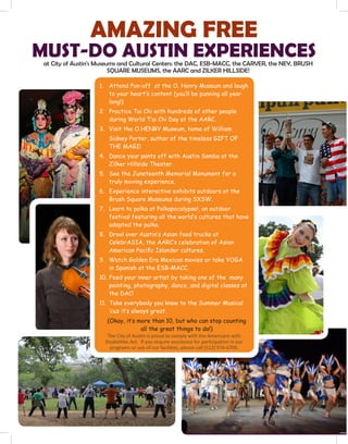 AMAZING FREE
MUST-DO AUSTIN EXPERIENCES
1.	 Attend Pun-off at the O. Henry Museum and laugh
to your heart’s content (you’ll be punning all year
long!)
2.	 Practice Tai Chi with hundreds of other people
during World T’ai Chi Day at the AARC.
3.	 Visit the O.HENRY Museum, home of William
Sidney Porter, author of the timeless GIFT OF
THE MAGI!
4.	 Dance your pants off with Austin Samba at the
Zilker Hillside Theater.
5.	 See the Juneteenth Memorial Monument for a
truly moving experience.
6.	 Experience interactive exhibits outdoors at the
Brush Square Museums during SXSW.
7.	 Learn to polka at Polkapocalypse!, an outdoor
festival featuring all the world’s cultures that have
adopted the polka.
8.	 Drool over Austin’s Asian food trucks at
CelebrASIA, the AARC’s celebration of Asian
American Pacific Islander cultures.
9.	 Watch Golden Era Mexican movies or take YOGA
in Spanish at the ESB-MACC.
10.	Feed your inner artist by taking one of the many
painting, photography, dance, and digital classes at
the DAC!
11.	 Take everybody you know to the Summer Musical
‘cuz it’s always great.
(Okay, it’s more than 10, but who can stop counting
all the great things to do!)
The City of Austin is proud to comply with the Americans with
Disabilities Act. If you require assistance for participation in our
programs or use of our facilities, please call (512) 974-6700.
at City of Austin's Museums and Cultural Centers: the DAC, ESB-MACC, the CARVER, the NEY, BRUSH
SQUARE MUSEUMS, the AARC and ZILKER HILLSIDE!
 