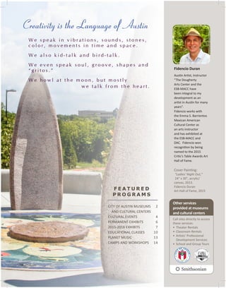 CITY OF AUSTIN MUSEUMS
AND CULTURAL CENTERS
CULTURAL EVENTS
PERMANENT EXHIBITS
2015-2016 EXHIBITS
EDUCATIONAL CLASSES
PLANET MUSIC
CAMPS AND WORKSHOPS
Fidencio Duran
Austin Artist, Instructor
“The Dougherty
Arts Center and the
ESB-MACC have
been integral to my
development as an
artist in Austin for many
years”.
Fidencio works with
the Emma S. Barrientos
Mexican American
Cultural Center as
an arts instructor
and has exhibited at
the ESB-MACC and
DAC. Fidencio won
recognition by being
named to the 2015
Critic’s Table Awards Art
Hall of Fame.
Cover Painting:
"Ladies' Night Out,"
24" x 30", acrylic/
canvas, 2013.
Fidencio Duran
Art Hall of Fame, 2015
Other services
provided at museums
and cultural centers
Call sites directly to access
these services.
•	 Theater Rentals
•	 Classroom Rentals
•	 Artists’ Professional
Development Services
•	 School and Group Tours
F E A T U R E D
P R O G R A M S
2
4
6
7
10
13
14
3
Creativity is the Language of Austin
W e s p e a k i n v i b r a t i o n s , s o u n d s , s t o n e s ,
c o l o r , m o v e m e n t s i n t i m e a n d s p a c e .
W e a l s o k i d - t a l k a n d b i r d - t a l k .
W e e v e n s p e a k s o u l , g r o o v e , s h a p e s a n d
“ g r i t o s . ”
W e h o w l a t t h e m o o n , b u t m o s t l y
w e t a l k f r o m t h e h e a r t .
 