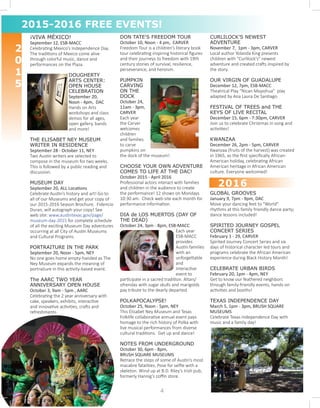 ¡VIVA MÉXICO!
September 12, ESB-MACC
Celebrating Mexico’s Independence Day.
The traditions of Mexico come alive
through colorful music, dance and
performances on the Plaza.
	
DOUGHERTY
ARTS CENTER:
OPEN HOUSE
CELEBRATION 	
September 20,
Noon - 4pm, DAC
Hands on Arts
workshops and class
demos for all ages,
open gallery, bands
and more!
THE ELISABET NEY MUSEUM
WRITER IN RESIDENCE		
September 28 - October 11, NEY
Two Austin writers are selected to
compose in the museum for two weeks.
This is followed by a public reading and
discussion.
MUSEUM DAY 			
September 20, ALL Locations
Celebrate Austin’s history and art! Go to
all of our Museums and get your copy of
our 2015-2016 Season Brochure. Fidencio
Duran, will autograph your copy! See
web site: www.austintexas.gov/page/
museum-day-2015 for complete schedule
of all the exciting Museum Day adventures
occurring at all City of Austin Museums
and Cultural Programs.
PORTRAITURE IN THE PARK		
September 20, Noon - 5pm, NEY
No one goes home empty-handed as The
Ney Museum expands the meaning of
portraiture in this activity-based event.
The AARC TWO YEAR
ANNIVERSARY OPEN HOUSE		
October 3, 9am - 5pm , AARC
Celebrating the 2 year anniversary with
cake, speakers, exhibits, interactive
and innovative activities, crafts and
refreshments.
DON TATE'S FREEDOM TOUR
October 10, Noon - 4 pm, CARVER
Freedom Tour is a children’s literary book
tour celebrating inspiring historical figures
and their journeys to freedom with 19th
century stories of survival, resilience,
perseverance, and heroism.
PUMPKIN
CARVING
ON THE
DOCK
October 24,
11am - 3pm,
CARVER
Each year
the Carver
welcomes
children
and families
to carve
pumpkins on
the dock of the museum!
CHOOSE YOUR OWN ADVENTURE
COMES TO LIFE AT THE DAC!
October 2015 - April 2016
Professional actors interact with families
and children in the audience to create
the performance! 12 shows on Mondays
10:30 am. Check web site each month for
performance information.
DIA de LOS MUERTOS (DAY OF
THE DEAD)	
October 24, 3pm - 8pm, ESB-MACC
Each year
ESB-MACC
provides
Austin families
with an
unforgettable
and
interactive
event to
participate in a sacred tradition. Altars/
ofrendas with sugar skulls and marigolds
pay tribute to the dearly departed.
POLKAPOCALYPSE! 			
October 25, Noon - 5pm, NEY
This Elisabet Ney Museum and Texas
Folklife collaborative annual event pays
homage to the rich history of Polka with
live musical performances from diverse
cultural traditions. Get up and dance!
NOTES FROM UNDERGROUND
October 30, 6pm - 8pm,
BRUSH SQUARE MUSEUMS
Retrace the steps of some of Austin’s most
macabre fatalities. Pose for selfie with a
skeleton. Wind up at B.D. Riley’s Irish pub,
formerly Hannig’s coffin store.
CURLILOCK’S NEWEST
ADVENTURE
November 7, 1pm - 3pm, CARVER
Local author Yolanda King presents
children with "Curlilock's" newest
adventure and created crafts inspired by
the story.
OUR VIRGIN OF GUADALUPE
December 12, 7pm, ESB-MACC
Theatrical Play “Nican Mopohua” play
adapted by Ana Laura De Santiago.
FESTIVAL OF TREES and THE
KEYS OF LIVE RECITAL 		
December 15, 6pm - 7:30pm, CARVER
Join us to celebrate Christmas in song and
activities!
KWANZAA 				
December 26, 2pm - 5pm, CARVER
Kwanzaa (fruits of the harvest) was created
in 1965, as the first specifically African-
American holiday, celebrating African
American heritage in African American
culture. Everyone welcomed!
GLOBAL GROOVES
January 9, 7pm - 9pm, DAC
Move your dancing feet to "World"
rhythms at this family friendly dance party;
dance lessons included!
SPIRITED JOURNEY GOSPEL
CONCERT SERIES
February 1 - 29, CARVER
Spirited Journey Concert Series and six
days of historical character led tours and
programs celebrate the African American
experience during Black History Month!
CELEBRATE URBAN BIRDS
February 20, 1pm - 4pm, NEY
Get to know our feathered neighbors
through family-friendly events, hands-on
activities and booths!
TEXAS INDEPENDENCE DAY
March 5, 1pm - 3pm, BRUSH SQUARE
MUSEUMS
Celebrate Texas Independence Day with
music and a family day!
2
0
1
5
2015-2016 FREE EVENTS!
2016
4
 