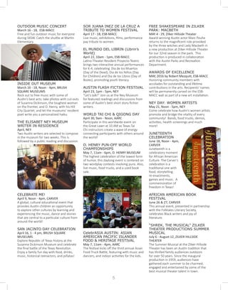 OUTDOOR MUSIC CONCERT
March 16 - 18, ESB-MACC
Free and fun outdoor music for everyone
during SXSW. Catch the shuttle at Martin
Elementary.
INSIDE OUT MUSEUM
March 16 - 18, Noon - 4pm, BRUSH
SQUARE MUSEUMS
Rock out to free music with some of
Austin’s best acts; take photos with cut-outs
of Susanna Dickinson, the toughest woman
on the frontier, and O. Henry, with his Hill
City Quartet; and let the museums’ resident
poet write you a personalized haiku.
THE ELISABET NEY MUSEUM
WRITER IN RESIDENCE		
April, NEY
Two Austin writers are selected to compose
in the museum for two weeks. This is
followed by a public reading and discussion.
CELEBRATE ME! 			
April 9, Noon - 4pm, CARVER
A global, cultural educational event that
provides Austin children an opportunity
to explore other cultures by learning and
experiencing the music, dance and stories
that are central to a particular culture from
around the world!
SAN JACINTO DAY CELEBRATION	
April 16, 1 - 4 pm, BRUSH SQUARE
MUSEUMS
Explore Republic of Texas history at the
Susanna Dickinson Museum and celebrate
the final battle of the Texas Revolution.
Enjoy a family fun day with food, drinks,
music, historical reenactors, and piñatas!
SOR JUANA INEZ DE LA CRUZ A
TRIBUTE TO WOMEN FESTIVAL
April 17 - 18, ESB-MACC
Live music, exhibitions, films, performance
pay tribute to women.
EL MUNDO DEL LIBRIN (Librin’s
World)
April 22, 10am - 1pm, ESB-MACC
Latino Theater Resident Proyecto Teatro
brings two interactive annual performances
for K-4, celebrating Dia de los Muertos
(Day of the Dead), Dia de los Niños (Day
for Children) and Dia de los Libros (Day of
Books), promoting youth literacy.
AUSTIN FLASH FICTION FESTIVAL
April 23, 1pm - 5pm, NEY
“Let’s talk!” Join us at the Ney Museum
for featured readings and discussions from
some of Austin’s best short story fiction
writers.	
WORLD TAI CHI & QIGONG DAY 	
April 30, 9am - Noon, AARC
Participate in this worldwide event on
the Great Lawn at 10 AM as Texas Tai
Chi instructors create a wave of energy
connecting participants with others around
the world!
O. HENRY PUN-OFF WORLD
CHAMPIONSHIPS
May 7, 11am - 6pm, O. HENRY MUSEUM
The highest celebration of the lowest form
of humor, this daylong event is centered on
two wordplay contests involving puns. Also,
live music, food trucks, and a used book
sale.
CelebrASIA AUSTIN: ASIAN
AMERICAN PACIFIC ISLANDER
FOOD & HERITAGE FESTIVAL
May 7, 11am - 4pm, AARC
The festival kicks off the third annual Asian
Food Truck Battle, featuring with music and
dancers, and indoor activities for the kids.
FREE SHAKESPEARE IN ZILKER
PARK: MACBETH
MAY 4 - 29, Zilker Hillside Theater	
Award-winning Austin actor Marc Pouhe
returns to the magnificent role provoked
by the three witches and Lady Macbeth in
a new production at Zilker Hillside Theater
for our 32nd season in the park. This
production is produced in collaboration
with the Austin Parks and Recreation
Department.
AWARDS OF EXCELLENCE
MAY, 2016 by Robert Mezquiti, ESB-MACC
Honoring community members with
accolades for outstanding and lifetime
contributions in the arts. Recipients' names
will be permanently carved on the ESB-
MACC wall as part of a new art installation.
NEY DAY: WOMEN ARTISTS 		
May 21, Noon - 5pm, NEY
Come celebrate how Austin’s women artists
promote and bridge the vitality of every
community! Bands, food trucks, demos,
activities, health screenings and much
more!
JUNETEENTH
CELEBRATION
June 18, Noon - 4pm,
CARVER
Juneteenth is a
celebratory moment
for African American
Culture. The Carver’s
celebration is a
traditional one with
food, storytelling,
re-enactments,
games and music. A
commemoration of
freedom in Texas!
AFRICAN AMERICAN BOOK
FESTIVAL
June 26 & 27, CARVER
This annual event, presented in partnership
with the Folktales Literary Society,
celebrates Black writers and joy of
literature.
“SHREK, THE MUSICAL” ZILKER
THEATER PRODUCTIONS SUMMER
MUSICAL
July 6 - August 12, ZILKER HILLSIDE
THEATER
The Summer Musical at the Zilker Hillside
Theater has been an Austin tradition that
has thrilled family audiences outdoors
for over 50 years. Since the inaugural
production in 1959, audiences have
gathered each summer to be charmed,
engaged and entertained by some of the
best musical theater talent in town.
5
 