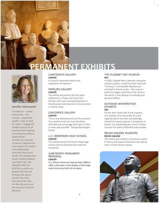 JUNETEENTH GALLERY 		
CARVER
A visual & interactive exhibit and
celebration of freedom!
FAMILIES GALLERY			
CARVER
This exhibit documents the first black
settlements in Texas and honors ten
families who have contributed greatly to
the discourse and evolution of social justice
in Central Texas.
CHILDREN’S GALLERY		
CARVER
“Since new developments are the products
of a creative mind, we must therefore
stimulate and encourage that type of mind
in every way possible.” George Washington
Carver.
L.C. ANDERSON HIGH SCHOOL
CARVER
This exhibit honors the historic Black high
school and the alumnae that made her
renowned.
JUNETEENTH MONUMENT
MEMORIAL
CARVER
U.S. African American history from 1600 to
1865 culminates in the display of five large-
scale bronze portraits of ex-slaves.
THE ELISABET NEY MUSEUM	
NEY	
In 1892, Elisabet Ney, a German classically-
trained sculptor, moved to Austin and built
“Formosa,” a remarkable Neoclassical
and Gothic Revival studio. The museum
holds the largest collection of her work in
the world. It also displays furnishings and
personal effects.
OUTDOOR INTERPRETIVE
EXHIBITS
NEY
On the 44th Street half of the property,
a re-creation of a historically accurate
regional prairie has been painstakingly
cleared of invasive species. A showplace in
bloom, it is interesting year-round. Contact
museum for dates of Monthly nature walks.
BRUSH SQUARE MUSEUMS		
BRUSH SQUARE
The homes and artifacts of American author
O. Henry and Susanna Dickinson live side by
side in historic Brush Square.
PERMANENT EXHIBITS
Jennifer Chenoweth
“I create art. I create
community. I am
curious. I appreciate
quality. I play as hard
as I work. I engage the
creative process in all
activities from drawing
to entrepreneurship to
relationships.”
Jennifer has received
numerous national and
local awards for creative
and collaborative
work with the City of
Austin, Go Collaborative
Austin Creative Alliance
and Public City. Her
HEDONIC MAP OF
AUSTIN is a public art
project that connect
feelings with places.
Jennifer has been
featured at the DAC,
the Ney Museum and
the Susanna Dickinson
Museum.
6
 
