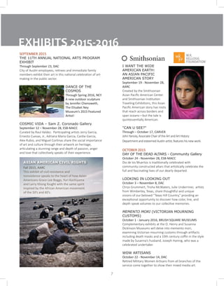 EXHIBITS 2015-2016
SEPTEMBER 2015
THE 11TH ANNUAL NATIONAL ARTS PROGRAM
EXHIBIT
Through September 23, DAC
City of Austin employees, retirees and immediate family
members exhibit their art in this national celebration of art-
making in the public sector.
DANCE OF THE
COSMOS	
Through Spring 2016, NEY
A new outdoor sculpture
by Jennifer Chenoweth,
The Elisabet Ney
Museum’s 2015 Featured
Artist!
COSMIC VIDA – Sam Z. Coronado Gallery		
September 12 – November 28, ESB-MACC
Curated by Raul Valdez. Participating artists Jerry Garcia,
Ernesto Cuevas, Jr., Adriana Maria Garcia, Cardie Garcia,
Alex Rubio, and Miguel Cortinas share the social importance
of art and culture through their artwork on heritage,
articulating a stunning range and depth of passion, anger
and love that collectively speaks of their experience.
7
I WANT THE WIDE
AMERICAN EARTH:
AN ASIAN PACIFIC
AMERICAN STORY
September 19 - November 28,
AARC
Created by the Smithsonian
Asian Pacific American Center
and Smithsonian Institution
Traveling Exhibitions, this Asian
Pacific American story has roots
that reach across borders and
span oceans—but the tale is
quintessentially American.
"CAN U SEE?"
Through – October 17, CARVER
JohnYancey,AssociateChairoftheArtandArtHistory
DepartmentandesteemedAustinartist,featureshisnewwork.
OCTOBER 2015
DAY OF THE DEAD ALTARS - Community Gallery	
October 24 - November 28, ESB-MACC
Dia de los Muertos is traditionally celebrated with
community constructed altars that artistically celebrate the
full and fascinating lives of our dearly departed.
LOOKING IN LOOKING OUT
October 3 – November 8, DAC
Chrys Grummert, Trisha McWaters, Julie Underriner, artists
from Wimberley, Texas, share thoughtful and unique
visions of our beloved “Texas Hill Country,” providing an
exceptional opportunity to discover how color, line, and
depth speak volumes to our collective memories.
MEMENTO MORI (VICTORIAN MOURNING
CUSTOMS)
October 1 - January 2016, BRUSH SQUARE MUSEUMS
Complementary exhibits at the O. Henry and Susanna
Dickinson Museums will delve into memento mori,
examining Victorian mourning customs through artifacts
including death masks and a 19th century coffin in the style
made by Susanna’s husband, Joseph Hannig, who was a
celebrated undertaker.
WOW ARTISANS
October 22 - November 14, DAC
Retired Military Women Artisans from all branches of the
service come together to show their mixed media art.
Fall 2015, AARC
This exhibit of civil resistance and
nonviolence speaks to the heart of how Asian
Americans Grace Lee Boggs, Yuri Kochiyama
and Larry Itliong fought with the same spirit
inspired by the African American movement
of the 50’s and 60’s.
ASIAN AMERICAN CIVIL RIGHTS
 