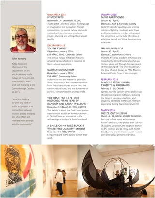 NOVEMBER 2015
MINDSCAPES 				
November 17 – December 26, DAC
Austin artist Leslie Kell, speaks the language
of imagination and innovation through
composition. Her use of natural elements
melded with architectural structures
creates stunning and unforgettable visual
worlds.
DECEMBER 2015
YOUTH EXHIBIT
December - January, 2016
ESB-MACC, Sam Z. Coronado Gallery
The annual holiday exhibition features
artwork by local children in response to
their cultural inspirations.
NATHAN NORDSTROM
December - January, 2016
ESB-MACC, Community Gallery
As both curator and masterful spray-can
artist, Nordstrom's work draws inspiration
from the urban cultures around him, the
earth’s natural state, and the dichotomy of
pure vs. compromised in all areas of life.
“WE RISE: The 1871-1905
HISTORIC FARMSTEAD OF
RANSOM AND SARAH WILLIAMS”
December 12 - March 12, 2016, CARVER
This exhibit is about the Post-Emancipation
transitions of an African American Family
in Central Texas, as uncovered by the
archaeological study of a Buda farmstead.
A SMILE ON MY FACE BLACK &
WHITE PHOTOGRAPHY EXHIBIT
December 12, 2015, CARVER
Fall participants in the course exhibit their
work.
JANUARY 2016
JAIME ARREDONDO
January 30 - April 2
ESB-MACC, Sam Z. Coronado Gallery
Jaime Arredondo’s paintings use intense
colors and lighting combined with flower
and human subjects in order to transport
the viewer to a surreal state of ecstasy in
which the sacred and divine become more
accessible.
IMANOL MIRANDA
January 30 - April 2
ESB-MACC, Community Gallery
Imanol E. Miranda was born in Mexico and
moved to the United States when he was
thirteen years old. Through his own search
of the meaning of “The American Dream,”
the body of work 	known as "The Mexican
American Photo Project" has emerged.
FEBRUARY 2016
BLACK HISTORY MONTH
EXHIBITS & PROGRAMS
February 1 - 29, CARVER
Spirited Journey Concert Series and six days
of historical character led tours, featuring
the Carver’s permanent exhibits and
programs, celebrate the African American
experience during Black History Month!
MARCH 2016
INSIDE OUT MUSEUM
March 16 - 18, BRUSH SQUARE MUSEUMS
Rock out to free music with some of
Austin’s best acts; take photos with cut-outs
of Susanna Dickinson, the toughest woman
on the frontier, and O. Henry, with his Hill
City Quartet; and let the museum’s resident
poet write you a personalized haiku.
John Yancey
Artist, Associate
Chairman of the
Department of Art
and Art History in the
College of Fine Arts, UT.
John Yancey’s New
work will featured at the
Carver through October
17, 2015.
“What I’m looking
for with any kind of
public art project is an
intersection between
my own artistic interests
and what I feel will
resonate most strongly
with the community.”
8
 