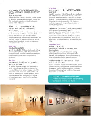 40TH ANNUAL STUDENT ART EXHIBITION
AUSTIN COMMUNITY COLLEGE DEPARTMENT
OF ART
March 11 - April 9, DAC
The 40th Annual ACC (Austin Community College) Student
Art Exhibition, featuring the innovative and creative work
of its finest students working in mixed media, paint,
ceramic, metals and jewelry.
TOTALLY COOL, TOTALLY ART (TCTA)
END OF YEAR TEEN ART EXHIBITION
April 14 - 16, DAC
A program of the Austin Parks and Recreation Department,
Totally Cool, Totally Art (TCTA) is a free after-school
program that takes place in 16 recreation centers
throughout Austin that emphasizes the importance of the
process of creation. TCTA values the hands-on learning
approach and encourages all teens to participate and
explore their creative side.
APRIL 2016
MARGARITA CABRERA
April 16 – June 18, ESB-MACC, Sam Z. Coronado Gallery
Born in Monterrey, Mexico, artist, Margarita Cabrera
creates and curates an exhibit that addresses the impact
of the US/Mexico border on the communities that
surround it.
MAY 2016
WEST AUSTIN STUDIO SELECT EXHIBIT		
MAY 12 - 22, DAC and NEY
Big Medium, in partnership with the Dougherty Arts
Center and the Elisabet Ney Museum, is pleased to
present exhibitions to be featured as a part of the fifth
annual West Austin Studio Tours. WEST is a free, self-
guided art event occurring over two weekends in May,
providing the public with an opportunity to explore
the unique spaces where Austin’s art is created and
celebrated.
JUNE 2016
BITTERSWEET
HARVEST
June 30 - September 3 , ESB-MACC, Sam Z. Coronado Gallery
The ESB-MACC is proud to host the traveling Smithsonian
exhibition, "Bittersweet Harvest", a look into the Bracero
Program, a U.S. government guest worker platform offered
to Mexican farmworkers initiated in 1942 in order to
replenish manpower in the agricultural districts of the
country during wartime.
TAKING TO THE ROAD: THE AUSTIN MIGRANT
FARMWORKERS’ CONNECTION
June 30 – September 3, ESB-MACC, Community Gallery
TAKING TO THE ROAD is a collection of photos,
memorabilia and stories from Austin families who have
had members serve as migrant workers during the U.S.
government’s Bracero program that occurred from 1940-
1960.
September 2016
ROBERTO MUNGUIA
September 16 - November 26 , ESB-MACC, Sam Z.
Coronado Gallery
Roberto Munguia works with the ancient painting
technique known as encaustic, derived from heated
beeswax and color pigments. Munguia incorporates an
otherworldly, transcendental quality to his works.
VICTOR PEREZ-RUL ALTAMIRANO – PLAZA		
September 16 , ESB-MACC
Born in Mexico City, Perez-Rul’s recent exploration into the
synthesis of science and technology inspires his artistry to
create a site specific ESB-MACC installation in the plaza.
In addition, UT-Austin’s Visual Arts Center have invited
Perez-Rul as a guest artist.
ALL EVENTS AND EXHIBITS ARE FREE!
Contact museum or cultural center to bring
your classes, families and clubs!
9
 