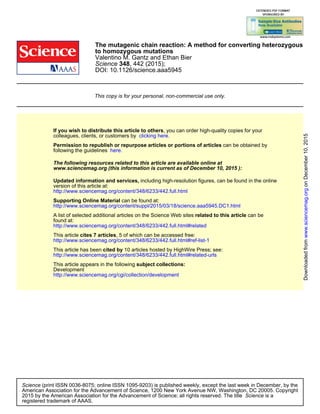 DOI: 10.1126/science.aaa5945
, 442 (2015);348Science
Valentino M. Gantz and Ethan Bier
to homozygous mutations
The mutagenic chain reaction: A method for converting heterozygous
This copy is for your personal, non-commercial use only.
clicking here.colleagues, clients, or customers by
, you can order high-quality copies for yourIf you wish to distribute this article to others
here.following the guidelines
can be obtained byPermission to republish or repurpose articles or portions of articles
):December 10, 2015www.sciencemag.org (this information is current as of
The following resources related to this article are available online at
http://www.sciencemag.org/content/348/6233/442.full.html
version of this article at:
including high-resolution figures, can be found in the onlineUpdated information and services,
http://www.sciencemag.org/content/suppl/2015/03/18/science.aaa5945.DC1.html
can be found at:Supporting Online Material
http://www.sciencemag.org/content/348/6233/442.full.html#related
found at:
can berelated to this articleA list of selected additional articles on the Science Web sites
http://www.sciencemag.org/content/348/6233/442.full.html#ref-list-1
, 5 of which can be accessed free:cites 7 articlesThis article
http://www.sciencemag.org/content/348/6233/442.full.html#related-urls
10 articles hosted by HighWire Press; see:cited byThis article has been
http://www.sciencemag.org/cgi/collection/development
Development
subject collections:This article appears in the following
registered trademark of AAAS.
is aScience2015 by the American Association for the Advancement of Science; all rights reserved. The title
CopyrightAmerican Association for the Advancement of Science, 1200 New York Avenue NW, Washington, DC 20005.
(print ISSN 0036-8075; online ISSN 1095-9203) is published weekly, except the last week in December, by theScience
onDecember10,2015www.sciencemag.orgDownloadedfrom
 