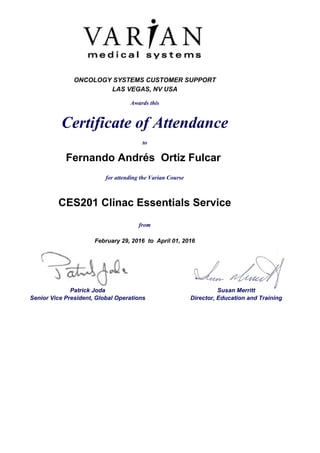 ONCOLOGY SYSTEMS CUSTOMER SUPPORT
LAS VEGAS, NV USA
Awards this
Certificate of Attendance
to
Fernando Andrés Ortiz Fulcar
for attending the Varian Course
CES201 Clinac Essentials Service
from
February 29, 2016 to April 01, 2016
Patrick Joda Susan Merritt
Senior Vice President, Global Operations Director, Education and Training
 