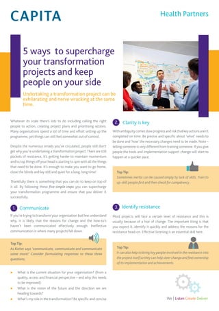 5 ways to supercharge
your transformation
projects and keep
people on your side
Undertaking a transformation project can be
exhilarating and nerve wracking at the same
time.
Whatever its scale there’s lots to do including calling the right
people to action, creating project plans and prioritising actions.
Many organisations spend a lot of time and effort setting up the
programme, yet things can still feel somewhat out of control.
Despite the numerous emails you’ve circulated, people still don’t
get why you’re undertaking a transformation project.There are still
pockets of resistance, it’s getting harder to maintain momentum
and to top things off your head is starting to spin with all the things
that need to be done. It’s enough to make you want to go home,
close the blinds and lay still and quiet for a long, long time!
Thankfully there is something that you can do to keep on top of
it all. By following these five simple steps you can supercharge
your transformation programme and ensure that you deliver it
successfully.
Communicate
If you’re trying to transform your organisation but few understand
why, it is likely that the reasons for change and the how-to’s
haven’t been communicated effectively enough. Ineffective
communication is where many projects fall down.
Top Tip:
As Kotter says ‘communicate, communicate and communicate
some more!’ Consider formulating responses to these three
questions;
n What is the current situation for your organisation? (from a
quality, access and financial perspective – and why this needs
to be improved)
n What is the vision of the future and the direction we are
heading towards?
n What’s my role in the transformation? Be specific and concise
Clarity is key
Withambiguitycomesslowprogressandriskthatkeyactionsaren’t
completed on time. Be precise and specific about ‘what’ needs to
be done and ‘how’ the necessary changes need to be made. Note –
telling someone is very different from training someone. If you give
people the tools and implementation support change will start to
happen at a quicker pace.
Top Tip:
Sometimes inertia can be caused simply by lack of skills. Train to
up-skill people first and then check for competency.
Identify resistance
Most projects will face a certain level of resistance and this is
usually because of a fear of change. The important thing is that
you expect it, identify it quickly and address the reasons for the
resistance head-on. Effective listening is an essential skill here.
Top Tip:
It can also help to bring key people involved in the resistance into
the project itself sothey can help steer changeand feelownership
of its implementation and achievements.
Health Partners
1.
2.
3.
 