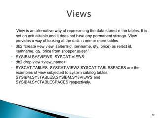 View is an alternative way of representing the data stored in the tables. It is
not an actual table and it does not have any permanent storage. View
provides a way of looking at the data in one or more tables.
• db2 “create view view_sales1(id, itemname, qty, price) as select id,
itemname, qty, price from shopper.sales1”
• SYSIBM.SYSVIEWS ,SYSCAT.VIEWS
• db2 drop view <view_name>
• SYSCAT.TABLES, SYSCAT.VIEWS,SYSCAT.TABLESPACES are the
examples of view subjected to system catalog tables
SYSIBM.SYSTABLES,SYSIBM.SYSVIEWS and
SYSIBM.SYSTABLESPACES respectively.
10
 