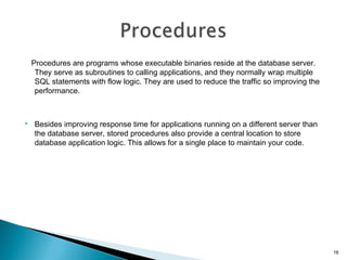 Procedures are programs whose executable binaries reside at the database server.
They serve as subroutines to calling applications, and they normally wrap multiple
SQL statements with flow logic. They are used to reduce the traffic so improving the
performance.
 Besides improving response time for applications running on a different server than
the database server, stored procedures also provide a central location to store
database application logic. This allows for a single place to maintain your code.
16
 