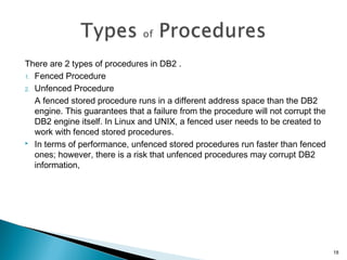 There are 2 types of procedures in DB2 .
1. Fenced Procedure
2. Unfenced Procedure
A fenced stored procedure runs in a different address space than the DB2
engine. This guarantees that a failure from the procedure will not corrupt the
DB2 engine itself. In Linux and UNIX, a fenced user needs to be created to
work with fenced stored procedures.
 In terms of performance, unfenced stored procedures run faster than fenced
ones; however, there is a risk that unfenced procedures may corrupt DB2
information,
18
 