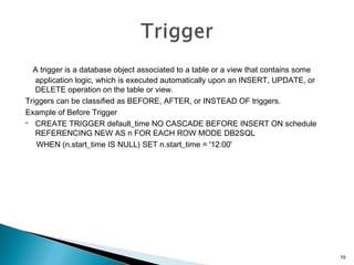 A trigger is a database object associated to a table or a view that contains some
application logic, which is executed automatically upon an INSERT, UPDATE, or
DELETE operation on the table or view.
Triggers can be classified as BEFORE, AFTER, or INSTEAD OF triggers.
Example of Before Trigger
 CREATE TRIGGER default_time NO CASCADE BEFORE INSERT ON schedule
REFERENCING NEW AS n FOR EACH ROW MODE DB2SQL
WHEN (n.start_time IS NULL) SET n.start_time = '12:00'
19
 