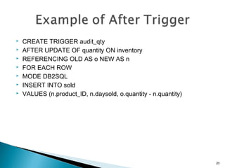  CREATE TRIGGER audit_qty
 AFTER UPDATE OF quantity ON inventory
 REFERENCING OLD AS o NEW AS n
 FOR EACH ROW
 MODE DB2SQL
 INSERT INTO sold
 VALUES (n.product_ID, n.daysold, o.quantity - n.quantity)
20
 