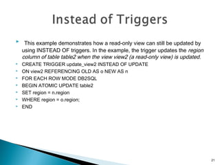  This example demonstrates how a read-only view can still be updated by
using INSTEAD OF triggers. In the example, the trigger updates the region
column of table table2 when the view view2 (a read-only view) is updated.
 CREATE TRIGGER update_view2 INSTEAD OF UPDATE
 ON view2 REFERENCING OLD AS o NEW AS n
 FOR EACH ROW MODE DB2SQL
 BEGIN ATOMIC UPDATE table2
 SET region = n.region
 WHERE region = o.region;
 END
21
 