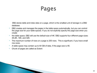 DB2 stores table and index data on a page, which is the smallest unit of storage in a DB2
database.
 DB2 creates and manages the pages in the table space automatically, but you can control
the page size for your table spaces. If you do not explicitly specify the page size when you
create
 the table space, DB2 will use the default size of 4K. DB2 supports four different page sizes:
4K,8K, 16K, and 32K.
 The maximum number of rows on a page is 255 rows. This is significant, if you have small
row sizes.
 A table space may contain up to 64 GB of data, if the page size is 4K.
 Chunk of pages are called as Extent
22
 