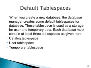 When you create a new database, the database
manager creates some default tablespaces for
database. These tablespace is used as a storage
for user and temporary data. Each database must
contain at least three tablespaces as given here:
 Catalog tablespace
 User tablespace
 Temporary tablespace
25
 