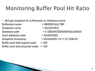  db2 get snapshot for bufferpools on database-name
Bufferpool name = IBMDEFAULTBP
Database name = MUSICKEG
Database path = C:DB2NODE0000SQL00002
Input database alias = MUSICKEG
Snapshot timestamp = 05/04/2005 13:11:37.329018
Buffer pool data logical reads = 336
Buffer pool data physical reads = 129
33
 