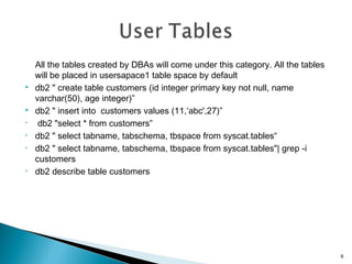All the tables created by DBAs will come under this category. All the tables
will be placed in usersapace1 table space by default
 db2 " create table customers (id integer primary key not null, name
varchar(50), age integer)”
 db2 " insert into customers values (11,‘abc',27)”
• db2 "select * from customers”
• db2 " select tabname, tabschema, tbspace from syscat.tables“
• db2 " select tabname, tabschema, tbspace from syscat.tables"| grep -i
customers
• db2 describe table customers
6
 