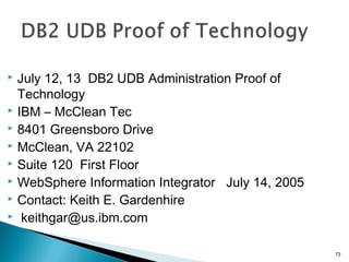  July 12, 13 DB2 UDB Administration Proof of
Technology
 IBM – McClean Tec
 8401 Greensboro Drive
 McClean, VA 22102
 Suite 120 First Floor
 WebSphere Information Integrator July 14, 2005
 Contact: Keith E. Gardenhire
 keithgar@us.ibm.com
73
 