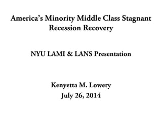 America’s Minority Middle Class Stagnant 
Recession Recovery 
NYU LAMI & LANS Presentation 
Kenyetta M. Lowery 
July 26, 2014 
 