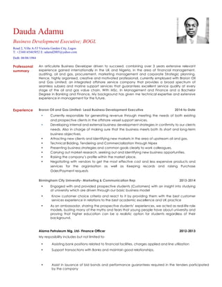 Professonal
summary
An articulate Business Developer driven to succeed, combining over 3 years extensive relevant
experience gained internationally in the UK and Nigeria, in the area of financial management,
auditing, oil and gas, procurement, marketing management and corporate Strategic planning.
Hence, highly organised, creative and motivated professional, currently employed with Broron Oil
and Gas Limited; an integrated offshore service company that provides a broad spectrum of
seamless subsea and marine support services that guarantees excellent service quality at every
stage of the oil and gas value chain. With MSc. In Management and Finance and a Bachelor
Degree in Banking and Finance, My background has given me technical expertise and extensive
experience in management for the future.
Experience Broron Oil and Gas Limited- Lead Business Development Executive 2014-to-Date
• Currently responsible for generating revenue through meeting the needs of both existing
and prospective clients in the offshore vessel support services.
• Developing internal and external business development strategies in confirmity to our cleints
needs. Also in charge of making sure that the business meets both its short and long-term
business objectives.
• Attracting new clients and identifying new markets in the area of upstream oil and gas.
• Technical Bidding, Tendering and Commercialization through Nipex
• Presenting business strategies and common goals clearly to work colleagues.
• Carrying out market research, seeking out and identifying new business opportunities.
• Raising the company’s profile within the market place.
• Negotiating with vendors to get the most effective cost and less expensive products and
services for the organisation as well as Keeping records and raising Purchase
Oder/Payment requests
Birmingham City University- Marketing & Communication Rep 2013-2014
• Engaged with and provided prospective students (Customers) with an insight into studying
at university which are driven through our basic business model
• Know customer choice criteria and react to it by providing them with the best customer
services experience in relations to the best academic excellence and UK practice
• As an ambassador, sharing the prospective students’ experiences, we acted as real-life role
models, busting many of the myths and fears that young people have about university and
proving that higher education can be a realistic option for students regardless of their
background.
Alama Petroleum Nig. Ltd- Finance Officer 2012-2013
My resposibility includes but not limited to-
• Assisting bank positions related to financial facilities, charges applied and line utilization
• Support transactions with Banks and maintain good relationships.
• Assist in issuance of bid bonds and performance guarantees required in the tenders participated
by the company
Dauda Adamu
Business Development Executive; BOGL
Road 2, Villa A-53 Victoria Garden City, Lagos
T: +2348145465852 E: adamd2005@yahoo.com
DoB: 08/08/1984
 