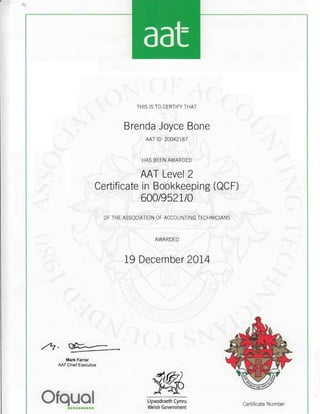 THIS IS TO CERTIFY THAT
Brenda Joyce Bone
AAT ID: 20042187
HAS BEEN AWARDED
AAT Level 2
Certificate in Bookkeeping (QCF)
600/9521/0
OF THE ASSOCIATION OF ACCOUNTING TECHNICIANS
AWARDED
19 December 2014
Mark Farrar
AAT Chief Executive
Ofqual L1ywodraeth Cymru
Certificate Number
•••••••••• Welsh Government
 