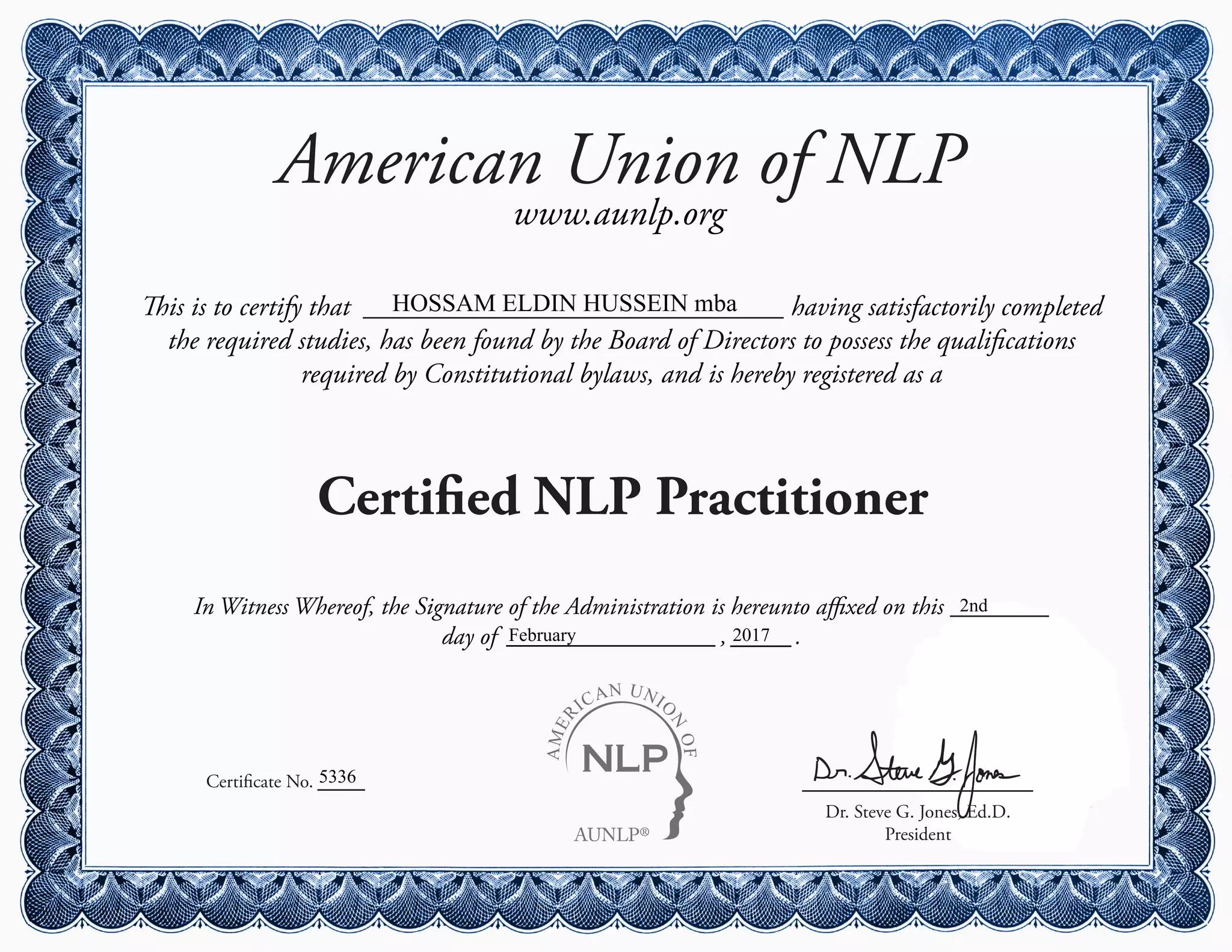 AUNLP®
AMER
ICAN UNIO
N
OF
American Union of NLP
www.aunlp.org
This is to certify that having satisfactorily completed
the required studies, has been found by the Board of Directors to possess the qualifications
required by Constitutional bylaws, and is hereby registered as a
Certified NLP Practitioner
Certificate No.
Dr. Steve G. Jones, Ed.D.
President
In Witness Whereof, the Signature of the Administration is hereunto affixed on this
day of , .
HOSSAM ELDIN HUSSEIN mba
5336
2nd
February 2017