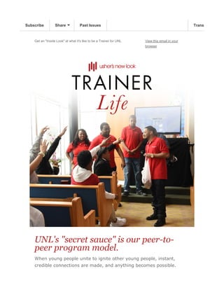Get an "Inside Look" at what it's like to be a Trainer for UNL View this email in your
browser
UNL's "secret sauce" is our peer-to-
peer program model.
When young people unite to ignite other young people, instant,
credible connections are made, and anything becomes possible.
Subscribe Share Past Issues TranslateSubscribe Share Past Issues TranslateSubscribe Share Past Issues Translate
 