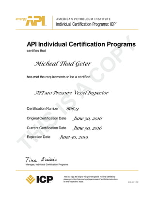 API Individual Certification Programs
certifies that
Micheal Thad Geter
has met the requirements to be a certified
API-510 Pressure Vessel Inspector
Certification Number 66623
Original Certification Date June 30, 2016
Current Certification Date June 30, 2016
Expiration Date June 30, 2019
This is acopy, theoriginal has goldfoil typeset. Toverifyauthenticity
pleasegotohttp://myicp.api.org/inspectorsearch/ andfollowinstructions
toverifyinspectors’ status.
 