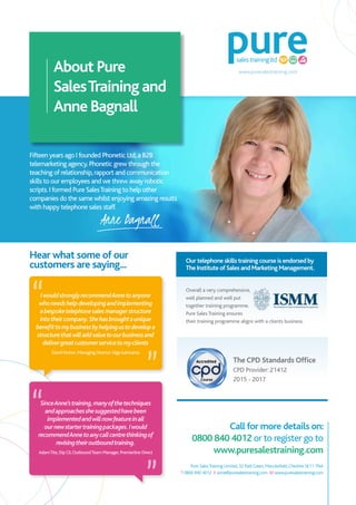 Pure SalesTraining Limited, 32 ParkGreen, Macclesfield,Cheshire SK11 7NA
T 0800 840 4012 E anne@puresalestraining.com W www.puresalestraining.com
Fifteen years ago I founded Phonetic Ltd,a B2B
telemarketing agency.Phonetic grew through the
teaching of relationship,rapport and communication
skills to our employees and we threw away robotic
scripts.I formed Pure SalesTraining to help other
companies do the same whilst enjoying amazing results
with happy telephone sales staff.
About Pure
SalesTraining and
Anne Bagnall
IwouldstronglyrecommendAnnetoanyone
whoneedshelpdevelopingandimplementing
abespoketelephonesalesmanagerstructure
intotheircompany.Shehasbroughtaunique
benefittomybusinessbyhelpingustodevelopa
structurethatwilladdvaluetoourbusinessand
delivergreatcustomerservicetomyclients
David Fenton, Managing Director Silgo lubricants
SinceAnne’straining,manyofthetechniques
andapproachesshesuggestedhavebeen
implementedandwillnowfeatureinall
ournewstartertrainingpackages.Iwould
recommendAnnetoanycallcentrethinkingof
revisingtheiroutboundtraining.
AdamTite, DipCII,OutboundTeam Manager, Premierline Direct
Call for more details on:
0800 840 4012 or to register go to
www.puresalestraining.com
Anne Bagnall
Hear what some of our
customers are saying... Our telephone skills training course is endorsed by
The Institute of Sales and Marketing Management.
Overall a very comprehensive,
well planned and well put
together training programme.
Pure SalesTraining ensures
their training programme aligns with a clients business.
The CPD Standards Office
CPD Provider: 21412
2015 - 2017
www.puresalestraining.com
 