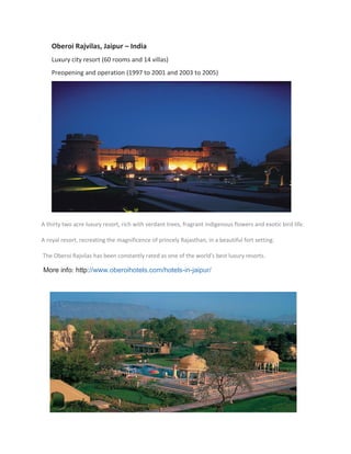 Oberoi Rajvilas, Jaipur – India
Luxury city resort (60 rooms and 14 villas)
Preopening and operation (1997 to 2001 and 2003 to 2005)
A thirty two acre luxury resort, rich with verdant trees, fragrant indigenous flowers and exotic bird life.
A royal resort, recreating the magnificence of princely Rajasthan, in a beautiful fort setting.
The Oberoi Rajvilas has been constantly rated as one of the world's best luxury resorts.
More info: http://www.oberoihotels.com/hotels-in-jaipur/
 