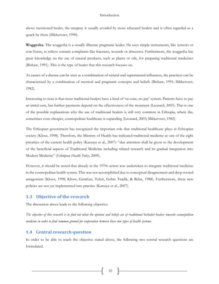 Introduction
10
above mentioned healer, the tanqway is usually avoided by more educated healers and is often regarded as a
quack by them (Slikkerveer, 1990).
Woggesha. The woggesha is a usually illiterate pragmatic healer. He uses simple instruments, like scissors or
cow horns, to relieve somatic complaints like fractures, wounds or abscesses. Furthermore, the woggesha has
great knowledge on the use of natural products, such as plants or oils, for preparing traditional medicines
(Bishaw, 1991). This is the type of healer that this research focuses on.
As causes of a disease can be seen as a combination of natural and supernatural influences, the practices can be
characterized by a combination of mystical and pragmatic concepts and beliefs (Bishaw, 1991; Slikkerveer,
1982).
Interesting to note is that most traditional healers have a kind of ‘no cure, no pay’ system. Patients have to pay
an initial sum, but further payments depend on the effectiveness of the treatment (Leonard, 2003). This is one
of the possible explanations why the use of traditional healers is still very common in Ethiopia, where the,
sometimes even cheaper, cosmopolitan healthcare is expanding (Leonard, 2003; Slikkerveer, 1982).
The Ethiopian government has recognized the important role that traditional healthcare plays in Ethiopian
society (Kloos, 1998). Therefore, the Ministry of Health has indicated traditional medicine as one of the eight
priorities of the current health policy (Kassaye et al., 2007): “due attention shall be given to the development
of the beneficial aspects of Traditional Medicine including related research and its gradual integration into
Modern Medicine” (Ethiopian Health Policy, 2009).
However, it should be noted that already in the 1970s action was undertaken to integrate traditional medicine
in the cosmopolitan health system. This was not accomplished due to conceptual disagreement and deep-rooted
antagonism (Kloos, 1998; Kloos, Getahun, Teferi, Gebre Tsadik, & Belay, 1988). Furthermore, these new
policies are not yet implemented into practice (Kassaye et al., 2007).
1.3 Objective of the research
The discussion above leads to the following objective:
The objective of this research is to find out what the opinion and beliefs are of traditional herbalist healers towards cosmopolitan
medicine in order to find common ground for cooperation between these two types of health systems.
1.4 Central research question
In order to be able to reach the objective stated above, the following two central research questions are
formulated.
 