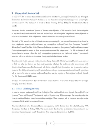 Conceptual framework
12
2 Conceptual framework
In order to be able to answer the central research question stated above, a conceptual framework was developed.
This section describes the framework that was used and the various concepts that emerged when answering the
research question. The framework is based on Social Learning Theory (SLT) and Actor-Network Theory
(ANT).
These two theories were chosen because of the two main objectives of this research. One is the investigation
of the beliefs of traditional healers, while the second one is the investigation for possible common ground in
order to be able to have more cooperation between traditional and cosmopolitan medicine.
The basis of this research is that in Ethiopia a new government policy has emerged that states there should be
more cooperation between traditional healers and cosmopolitan medicine (Health Sector Development Program IV
Woreda Based Annual Core Plan, 2010). The overall objective is to explore the opinion of traditional healers toward
Cosmopolitan medicine to see if there is any common ground for cooperation. For this to happen, it will
require behavior change efforts for both cosmopolitan practitioners and traditional healers. This research
however, will focus only on the behavioral change required of traditional healers.
To understand what is necessary for this behavior change the model of Social Learning Theory is used as a tool
to find out what the factors are that could determine whether the healers are able to cooperate with
Cosmopolitan health care. Furthermore, it will be investigated what the relations are between the various
concepts. The different interactions with actants, human and non-human agencies interacting with each other,
will be mapped in order to increase understanding of the way the opinion of the traditional healers is formed.
For this the theory of ANT is used.
The next two sections explain these two theories. This is followed by a section that describes the concepts
emerging from these theories.
2.1 Social Learning Theory
In order to increase understanding of how the beliefs of the traditional healers are formed, the model of Social
Learning Theory will be used. This theory is used to identify some different aspects that may determine the
view of traditional healers toward cosmopolitan medicine. These concepts will be clustered according to the
categories of SLT, which are explained below.
Behavior is believed to be determined by its consequences, SLT is derived from this belief (Bandura, 1977;
Rosenstock, Strecher, & Becker, 1988). This theory states that behavior is determined by expectancies and
incentives. Expectancies are usually divided into three categories (Rosenstock et al., 1988):
 