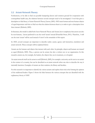 Conceptual framework
14
2.2 Actant-Network Theory
Furthermore, to be able to find out possible hampering factors and common ground for cooperation with
cosmopolitan health care, the relations between several concepts need to be investigated. A tool that gives a
description to find these, is Actant-Network Theory (Latour, 2005). ANT treats human and non-human objects
of equal importance and tries to find out what the relation between them is, in order to give a description how
these interact (Dolwick, 2009).
In literature, this model is called both Actor-Network Theory and Actant, but to emphasize that actors can also
be non-humans, Latour preferred to use the word ‘actant’ instead (Powell & Owen, 2011). Therefore, I will
use the term ‘actant’ will be used instead of ‘actor’ in the remainder of this report.
In ANT, several concepts are important to describe reality: actant, agency and interaction, translation and
actant-network. These concepts will be explained below:
Actants are the humans and objects that interact with each other. In principle, objects and humans are treated
as equal (Dolwick, 2009). Thus, a person can be actant, but also a written text or an organization. In this
research, actants are, for example, the healers, the objects they use in treatment, or a hospital.
An actant network itself can be actant as well (Dolwick, 2009), for example a university can be seen as an actant
in the context of a country, but can be described as an actant network when one tries to describe the way it
internally functions. Examples of actants are then students, the library and faculties.
For this research it is important to identify the various actants and explore their role in the forming the opinion
of the traditional healers. Figure 2 shows the links between the various concepts that are identified with the
explanatory theory of ANT.
 